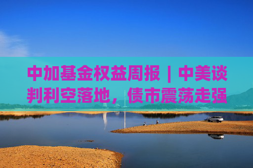 中加基金权益周报︱中美谈判利空落地，债市震荡走强