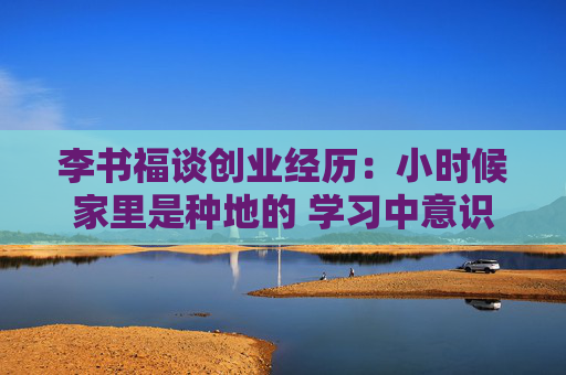 李书福谈创业经历：小时候家里是种地的 学习中意识到历史机遇摆在面前