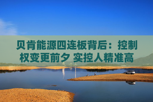 贝肯能源四连板背后：控制权变更前夕 实控人精准高位减持套现