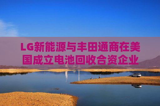 LG新能源与丰田通商在美国成立电池回收合资企业