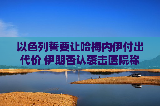 以色列誓要让哈梅内伊付出代价 伊朗否认袭击医院称精准打击以情报中心