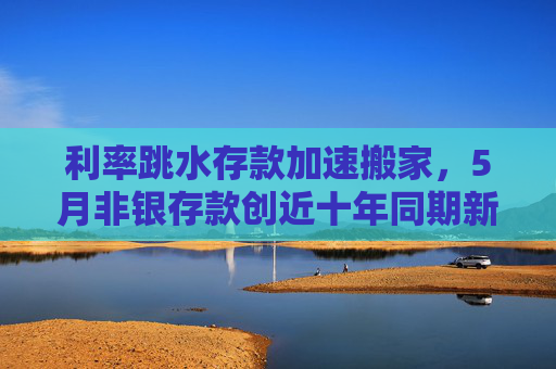 利率跳水存款加速搬家，5月非银存款创近十年同期新高