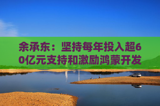 余承东：坚持每年投入超60亿元支持和激励鸿蒙开发者们持续创新