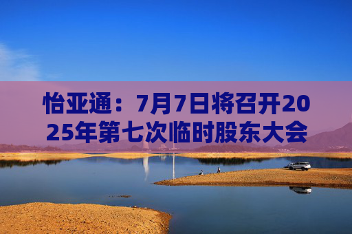 怡亚通：7月7日将召开2025年第七次临时股东大会