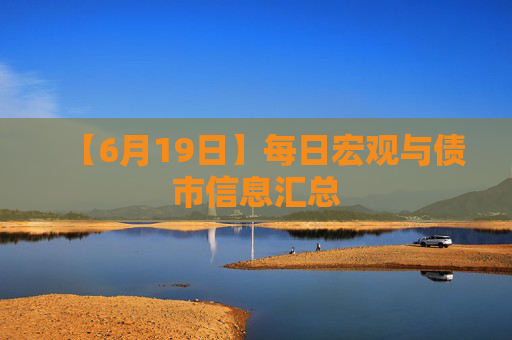 【6月19日】每日宏观与债市信息汇总