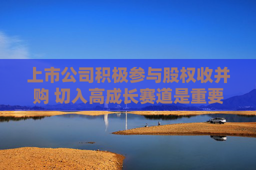 上市公司积极参与股权收并购 切入高成长赛道是重要因素