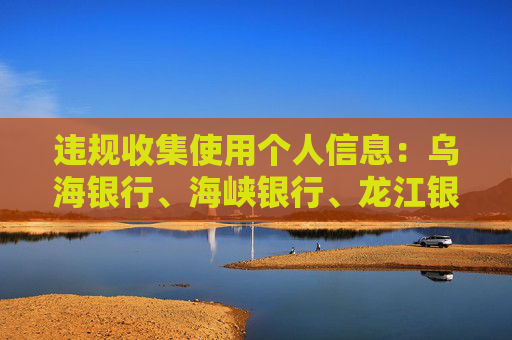 违规收集使用个人信息：乌海银行、海峡银行、龙江银行APP被通报