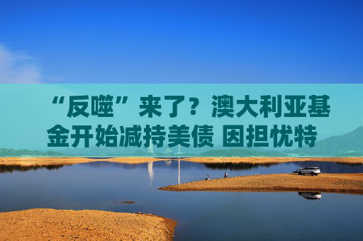 “反噬”来了？澳大利亚基金开始减持美债 因担忧特朗普政策风险
