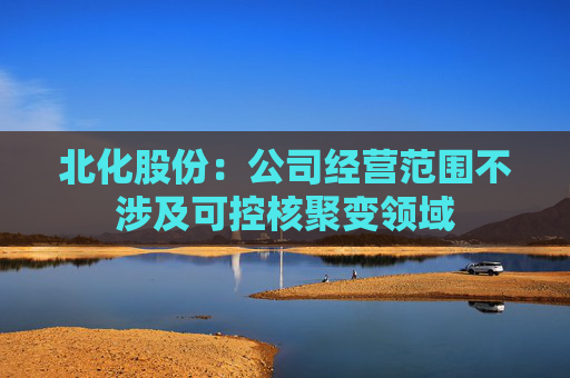 北化股份：公司经营范围不涉及可控核聚变领域