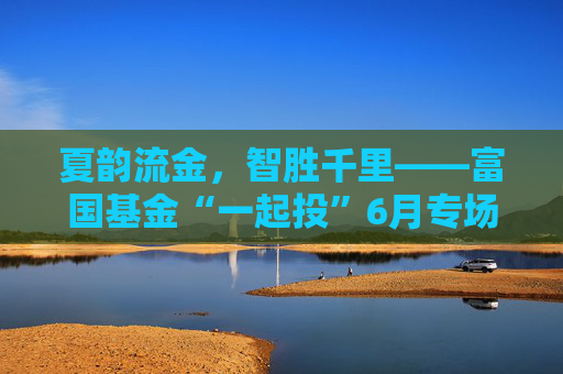 夏韵流金，智胜千里——富国基金“一起投”6月专场策略会圆满落幕