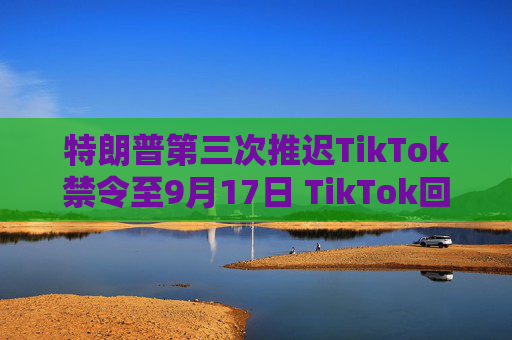 特朗普第三次推迟TikTok禁令至9月17日 TikTok回应