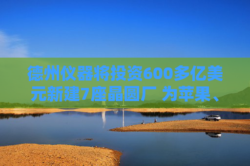 德州仪器将投资600多亿美元新建7座晶圆厂 为苹果、英伟达等供货