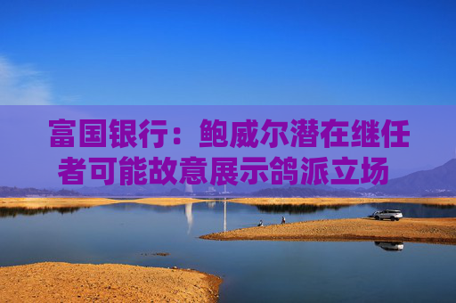 富国银行：鲍威尔潜在继任者可能故意展示鸽派立场 以提高被选中的几率
