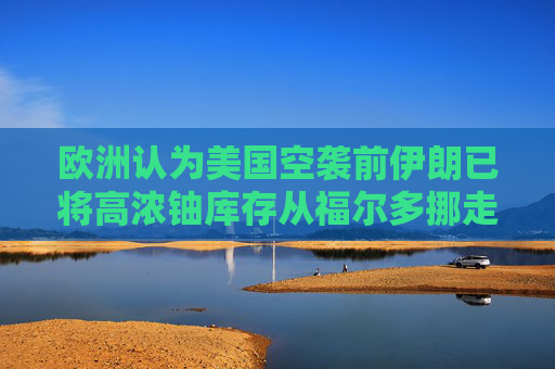 欧洲认为美国空袭前伊朗已将高浓铀库存从福尔多挪走