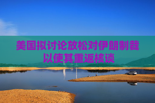 美国拟讨论放松对伊朗制裁 以使其重返核谈