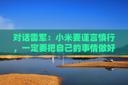 对话雷军：小米要谨言慎行，一定要把自己的事情做好，任何瑕疵都可能被放大