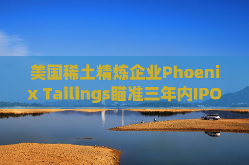 美国稀土精炼企业Phoenix Tailings瞄准三年内IPO