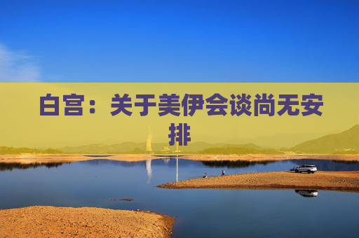 白宫：关于美伊会谈尚无安排