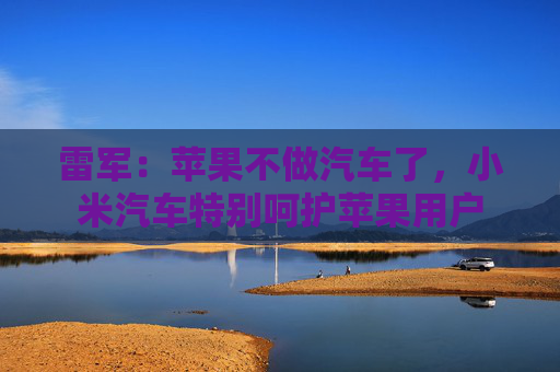 雷军：苹果不做汽车了，小米汽车特别呵护苹果用户