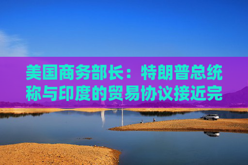 美国商务部长：特朗普总统称与印度的贸易协议接近完成