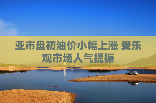 亚市盘初油价小幅上涨 受乐观市场人气提振
