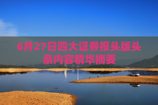 6月27日四大证券报头版头条内容精华摘要