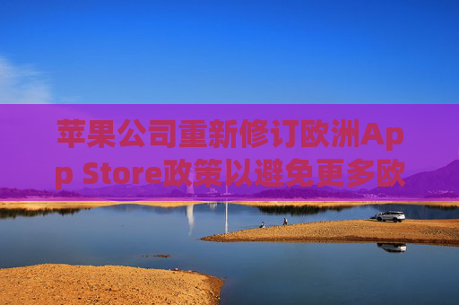 苹果公司重新修订欧洲App Store政策以避免更多欧盟罚款