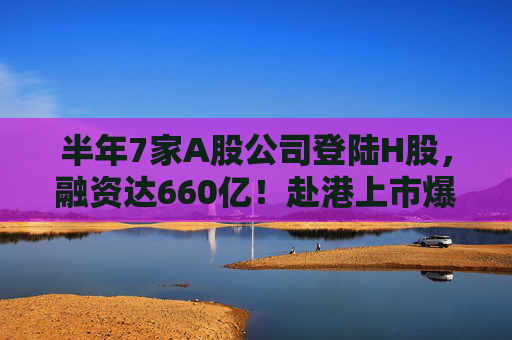 半年7家A股公司登陆H股，融资达660亿！赴港上市爆火，月内又有11家要去