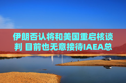 伊朗否认将和美国重启核谈判 目前也无意接待IAEA总干事格罗西