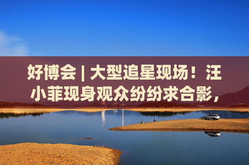 好博会 | 大型追星现场！汪小菲现身观众纷纷求合影，还有女粉丝高喊“汪总好帅！”