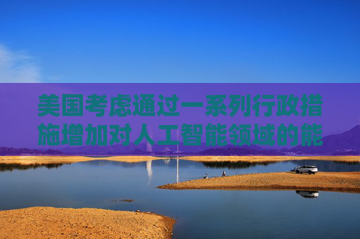 美国考虑通过一系列行政措施增加对人工智能领域的能源供