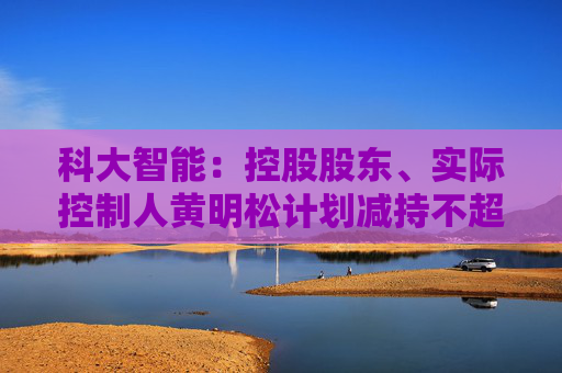 科大智能：控股股东、实际控制人黄明松计划减持不超过3%公司股份