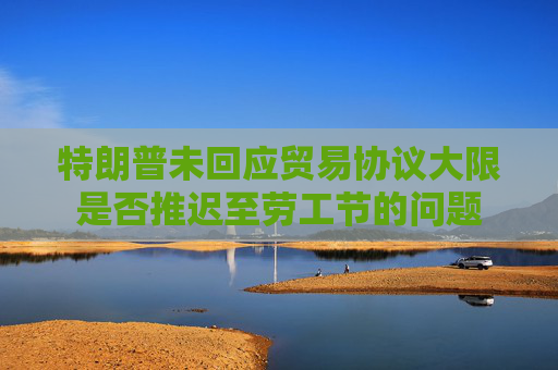 特朗普未回应贸易协议大限是否推迟至劳工节的问题