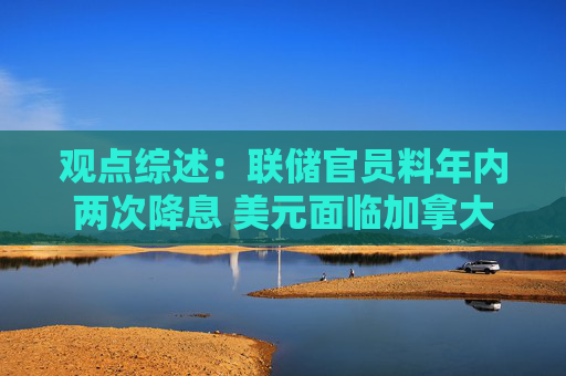 观点综述：联储官员料年内两次降息 美元面临加拿大养老金对冲风险