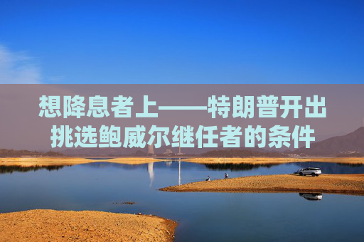 想降息者上——特朗普开出挑选鲍威尔继任者的条件