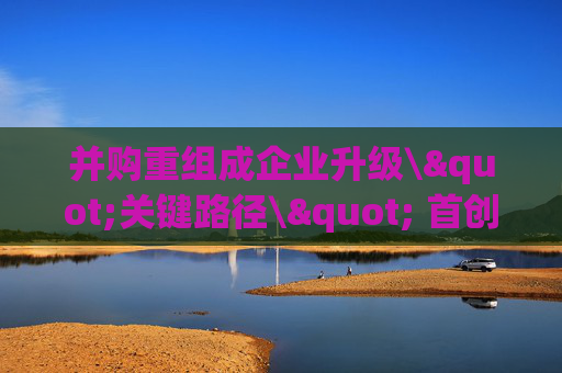 并购重组成企业升级\"关键路径\" 首创证券宣布深耕北京并购市场