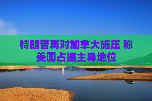 特朗普再对加拿大施压 称美国占据主导地位