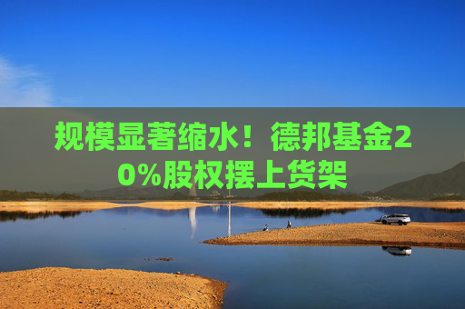 规模显著缩水！德邦基金20%股权摆上货架