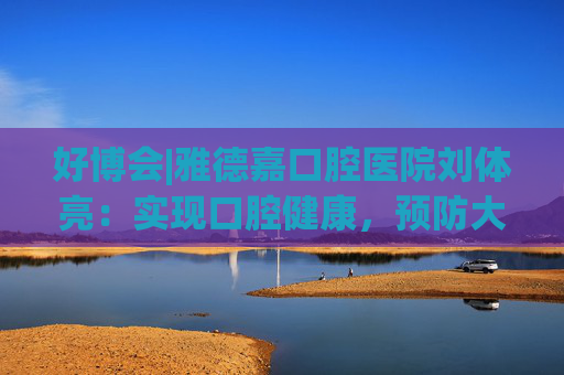 好博会|雅德嘉口腔医院刘体亮：实现口腔健康，预防大于治疗