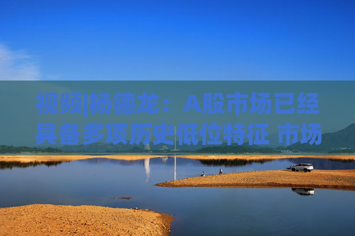 视频|杨德龙：A股市场已经具备多项历史低位特征 市场风格也有转变迹象