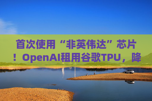 首次使用“非英伟达”芯片！OpenAI租用谷歌TPU，降低推理计算成本