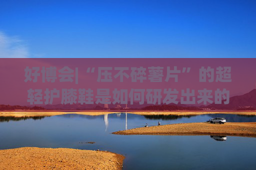 好博会|“压不碎薯片”的超轻护膝鞋是如何研发出来的？