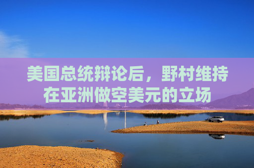 美国总统辩论后,野村维持在亚洲做空美元的立场