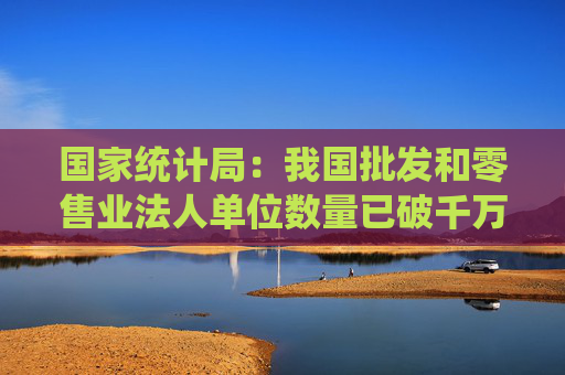 国家统计局：我国批发和零售业法人单位数量已破千万