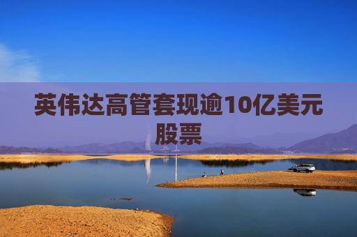 英伟达高管套现逾10亿美元股票