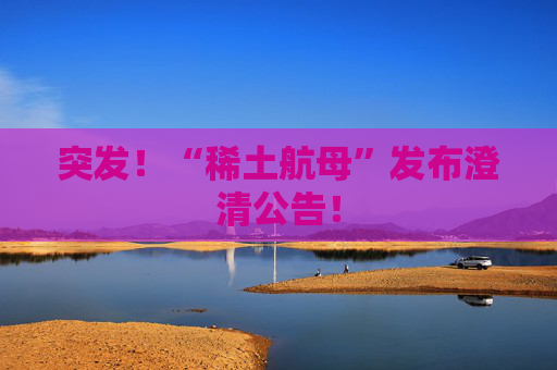 突发！“稀土航母”发布澄清公告！