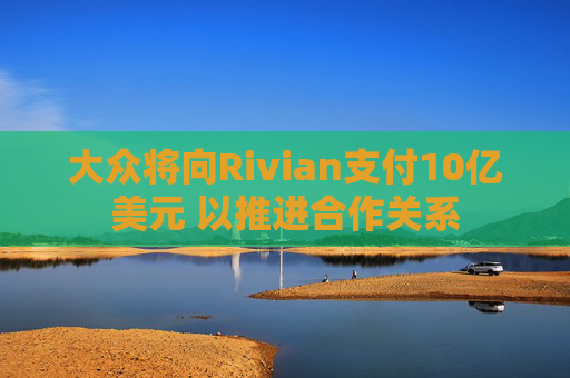 大众将向Rivian支付10亿美元 以推进合作关系