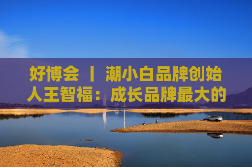 好博会 丨 潮小白品牌创始人王智福：成长品牌最大的痛点是没知名度，我们不是来卖产品的