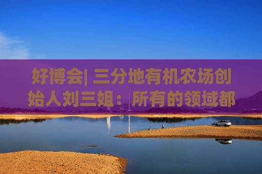 好博会| 三分地有机农场创始人刘三姐：所有的领域都为美好生活服务