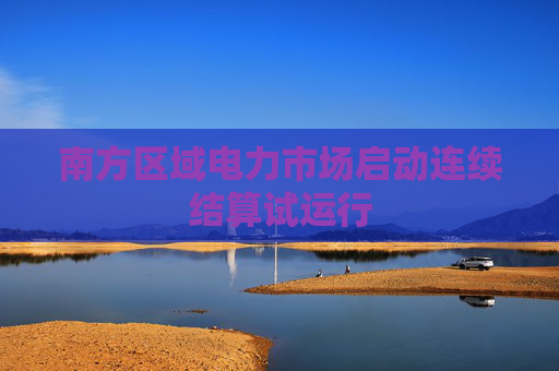 南方区域电力市场启动连续结算试运行